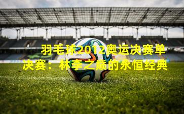 羽毛球2012奥运决赛单决赛:林李之巅的永恒经典