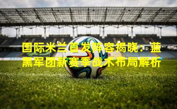 国际米兰首发阵容揭晓:蓝黑军团新赛季战术布局解析