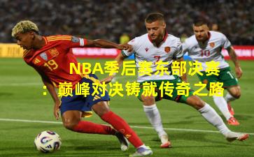 NBA季后赛东部决赛：巅峰对决铸就传奇之路