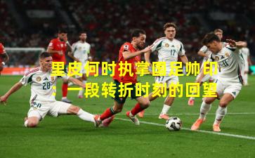 里皮何时执掌国足帅印：一段转折时刻的回望