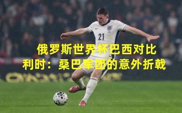  俄罗斯世界杯巴西对比利时：桑巴军团的意外折戟