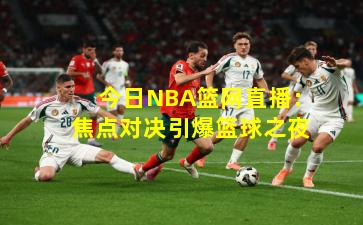 今日NBA篮网直播：焦点对决引爆篮球之夜