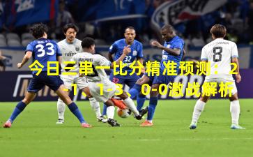 今日三串一比分精准预测:2-1、1-3、0-0激战解析